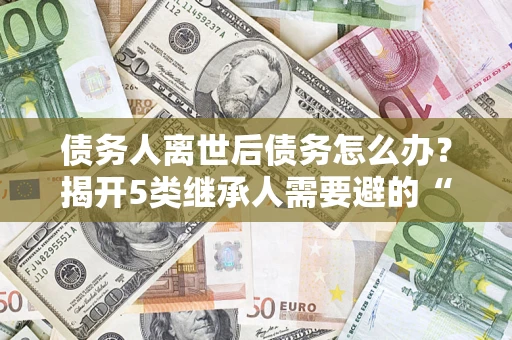 北京债务人离世后债务怎么办？揭开5类继承人需要避的“坑”